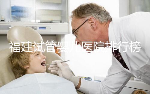 福建試管嬰兒醫(yī)院排行榜、哪家比較好，詳細(xì)介紹