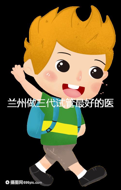 蘭州做三代試管最好的醫院盤點，包括名單優缺點分析