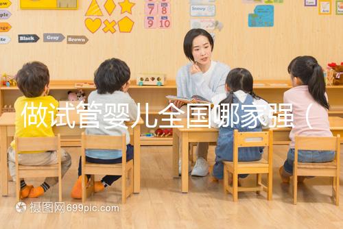 做試管嬰兒全國哪家強(試管嬰兒全國哪家醫院最好)