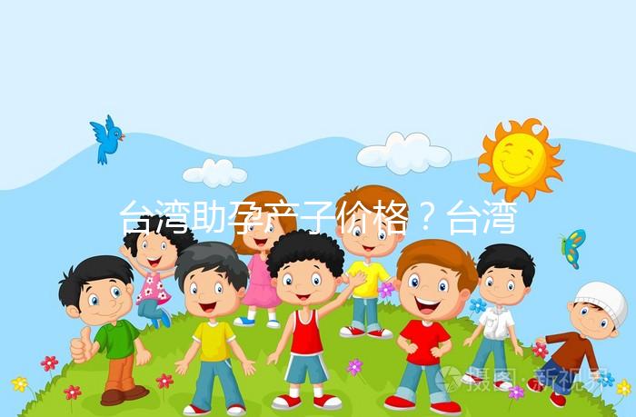 臺灣助孕產子價格？臺灣試管嬰兒能否生孩子？