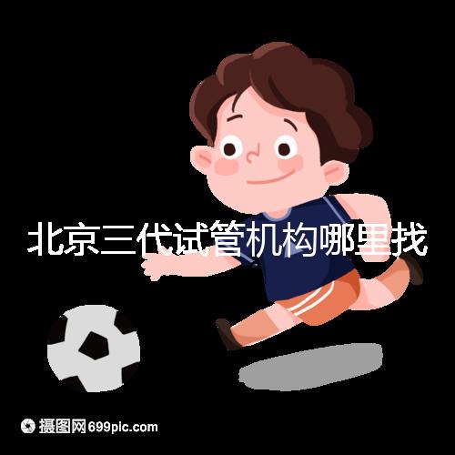 北京三代試管機構哪里找?如何挑選醫院?