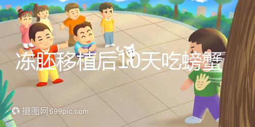 凍胚移植后10天吃螃蟹會怎樣速覽,做好補救工作影響小