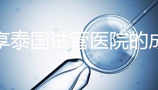 分享泰國(guó)試管醫(yī)院的成功率,醫(yī)院不同,優(yōu)勢(shì)多,幫你選擇