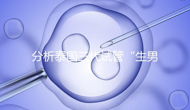 分析泰國三代試管“生男孩”的條件，提前了解流程和風險！