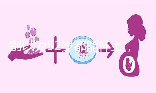 別以為52歲都能懷上，來看看絕經期懷孕的幾率！