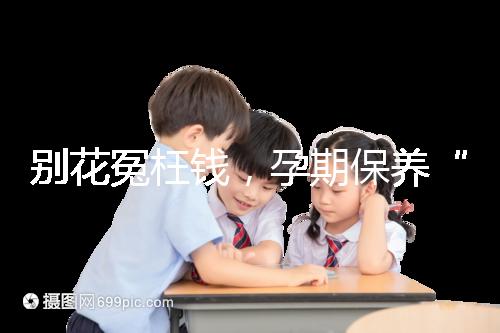 別花冤枉錢，孕期保養(yǎng)“神藥”甲等莫柔米沒那么神奇