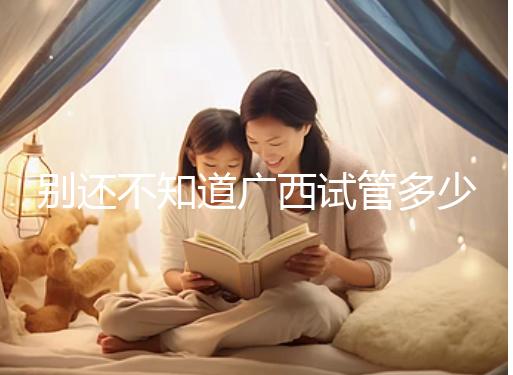 別還不知道廣西試管多少錢一次，2024助孕費用明細表快收藏