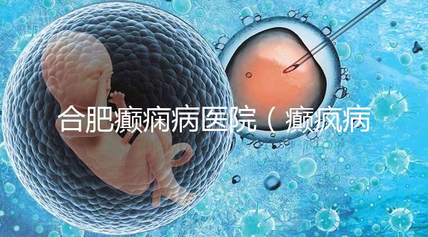 合肥癲癇病醫院（癲瘋病能徹底治好嗎？）