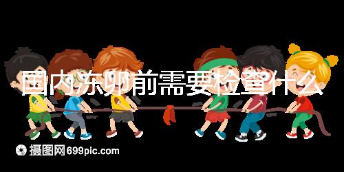 國內凍卵前需要檢查什么早知道！這些注意事項也不容忽視
