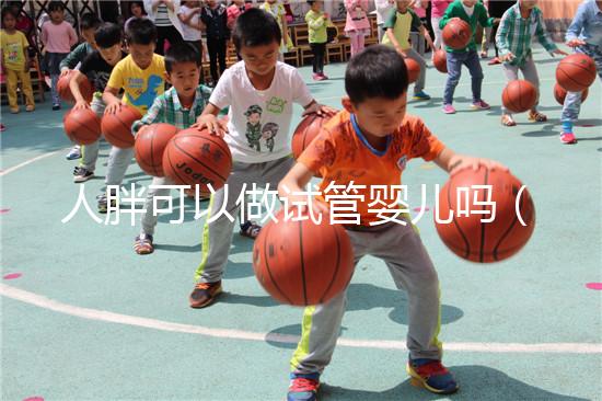 人胖可以做試管嬰兒嗎(人胖能做試管嬰兒嗎)