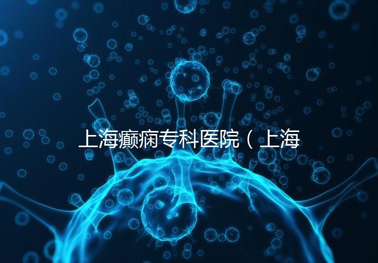 上海癲癇專科醫院(上海治癲第一的醫院是哪家)