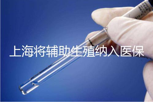 上海將輔助生殖納入醫保支付，能報銷幾次？異地患者納入嗎？詳解來了