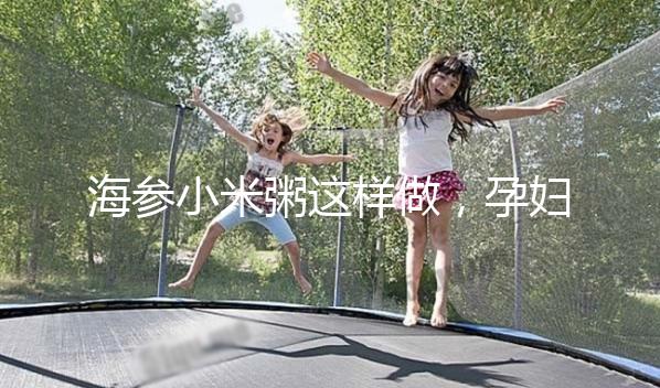 海參小米粥這樣做，孕婦都覺(jué)得不腥