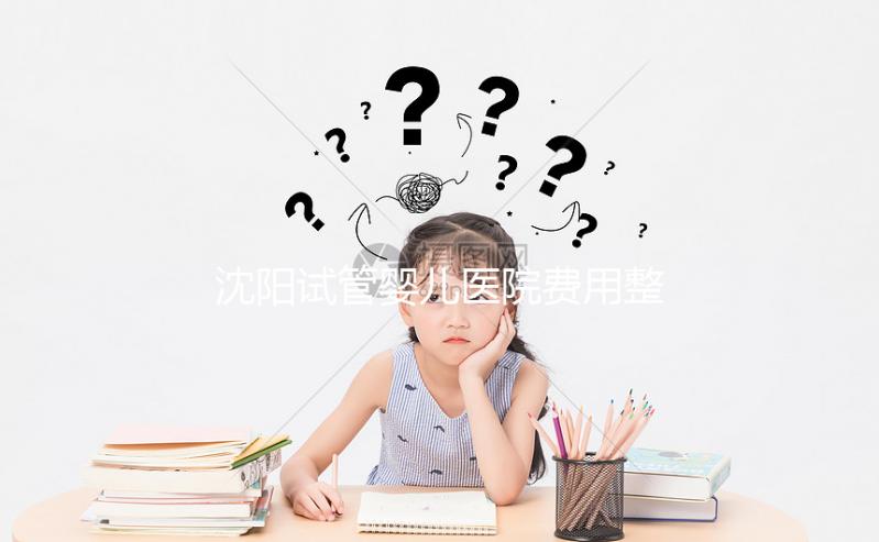 沈陽(yáng)試管嬰兒醫(yī)院費(fèi)用整理,有人全流程只花不到8萬(wàn)元