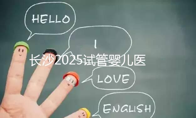 長沙2025試管嬰兒醫院排行榜,想成功這幾家很值得選!