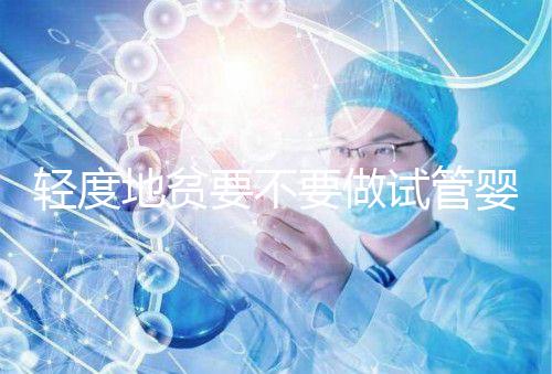 輕度地貧要不要做試管嬰兒？具體要以嚴重程度而定