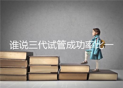 誰說三代試管成功率比一二代高，能否一次成功看這些...