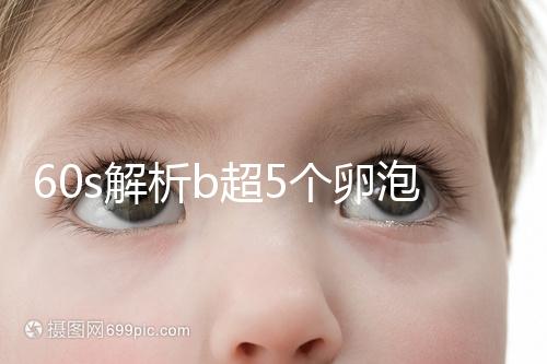 60s解析b超5個卵泡獲取時是否會更多，看完后造能取幾個