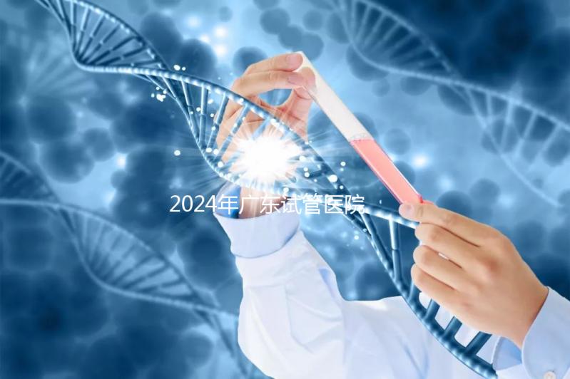 2024年廣東試管醫(yī)院排名參考，廣州醫(yī)科大學(xué)第三醫(yī)院和中山第一醫(yī)院排名前十