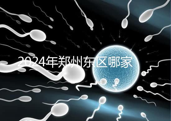 2024年鄭州東區哪家醫院檢查精子要早知道，前三種設備成本低