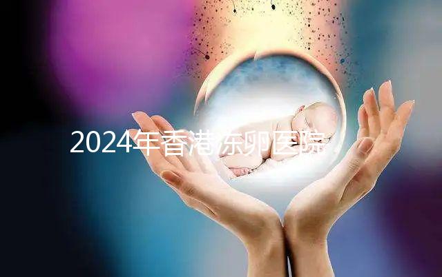 2024年香港凍卵醫院排名公布，口碑好，成功率高...