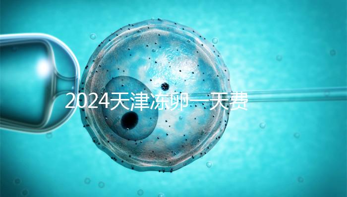 2024天津凍卵一天費用公布，河西、南開區醫院性價比高