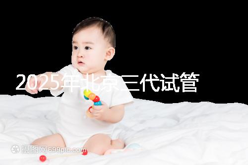 2025年北京三代試管嬰兒醫(yī)院排行榜及費用詳解：前十大受歡迎機構推薦