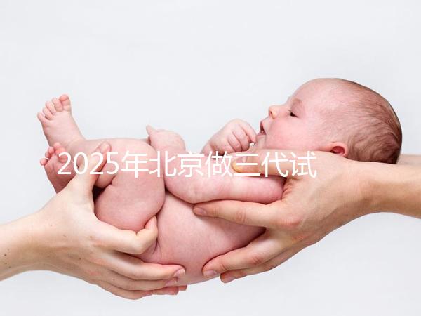 2025年北京做三代試管嬰兒醫院排名，名單已列出任你選！