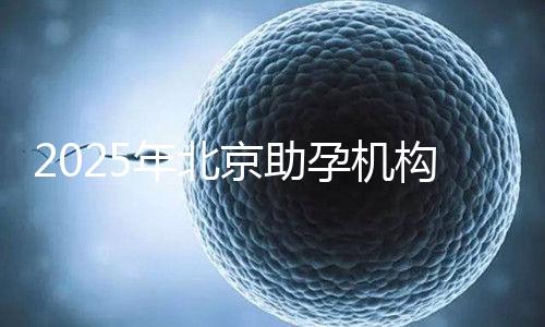 2025年北京助孕機構排名，朝陽區這些機構試管成功率很高