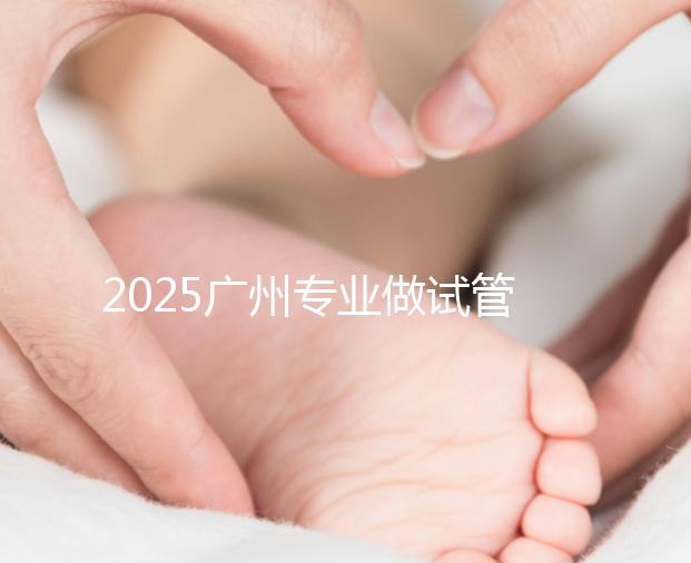 2025廣州專業做試管的機構有哪些？最新醫院前十名排名